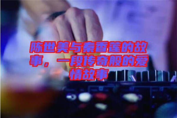 陳世美與秦香蓮的故事，一段傳奇般的愛情故事