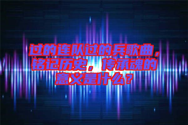過的連隊過的兵歌曲，銘記歷史，傳承魂的意義是什么？