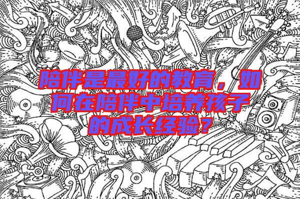陪伴是最好的教育，如何在陪伴中培養(yǎng)孩子的成長經(jīng)驗？