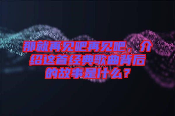 那就再見(jiàn)吧再見(jiàn)吧，介紹這首經(jīng)典歌曲背后的故事是什么？