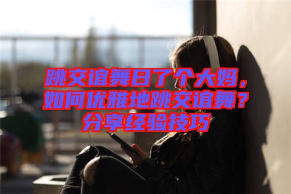 跳交誼舞日了個大媽，如何優(yōu)雅地跳交誼舞？分享經驗技巧
