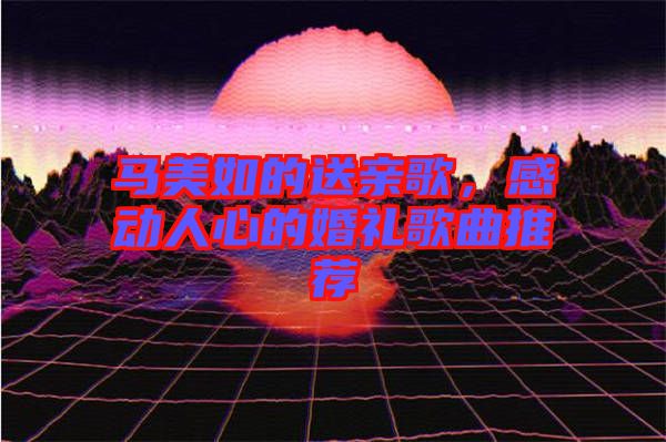 馬美如的送親歌，感動(dòng)人心的婚禮歌曲推薦