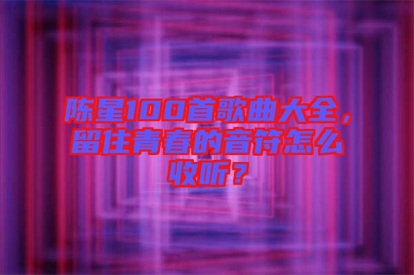 陳星100首歌曲大全，留住青春的音符怎么收聽？