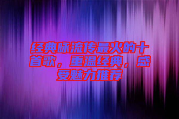 經(jīng)典詠流傳最火的十首歌，重溫經(jīng)典，感受魅力推薦