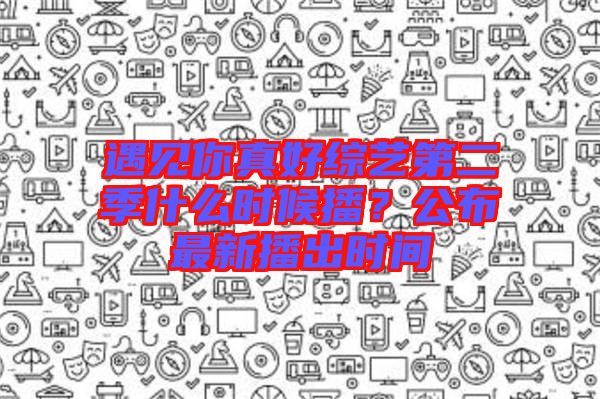 遇見你真好綜藝第二季什么時候播？公布最新播出時間