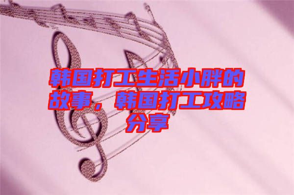 韓國(guó)打工生活小胖的故事，韓國(guó)打工攻略分享