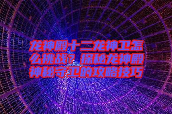 龍神殿十二龍神衛(wèi)怎么挑戰(zhàn)？探秘龍神殿神秘守衛(wèi)的攻略技巧