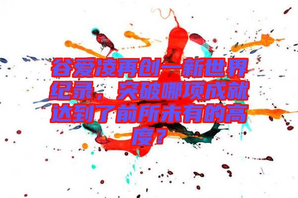 谷愛凌再創(chuàng)一新世界紀(jì)錄，突破哪項(xiàng)成就達(dá)到了前所未有的高度？