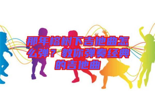 那年榕樹下吉他曲怎么彈？教你彈奏經(jīng)典的吉他曲