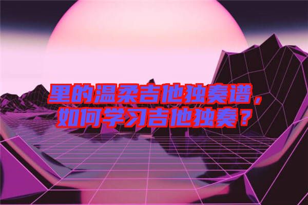 里的溫柔吉他獨(dú)奏譜，如何學(xué)習(xí)吉他獨(dú)奏？