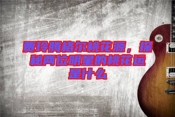 賈玲騰格爾桃花源，探秘兩位明星的桃花運是什么