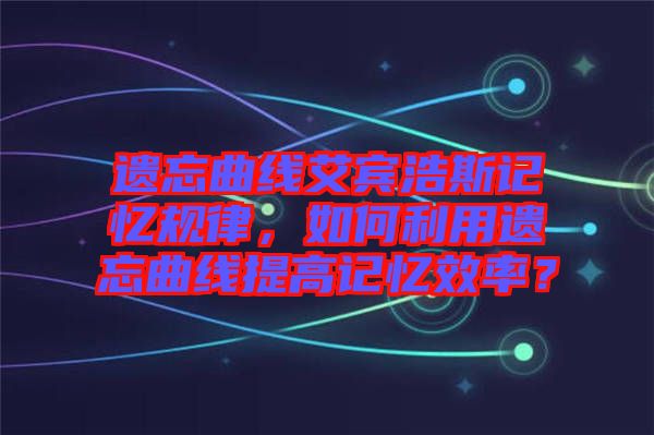 遺忘曲線艾賓浩斯記憶規(guī)律，如何利用遺忘曲線提高記憶效率？
