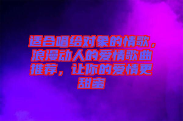 適合唱給對(duì)象的情歌，浪漫動(dòng)人的愛(ài)情歌曲推薦，讓你的愛(ài)情更甜蜜