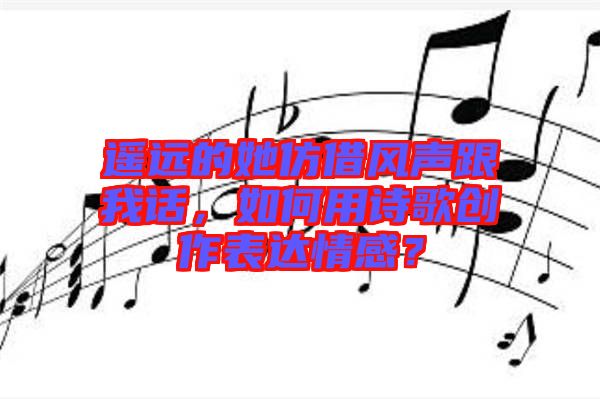 遙遠(yuǎn)的她仿借風(fēng)聲跟我話，如何用詩(shī)歌創(chuàng)作表達(dá)情感？