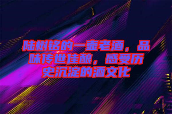陸樹銘的一壺老酒，品味傳世佳釀，感受歷史沉淀的酒文化