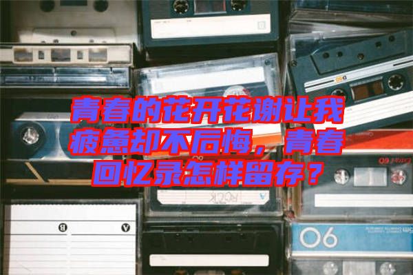 青春的花開花謝讓我疲憊卻不后悔，青春回憶錄怎樣留存？