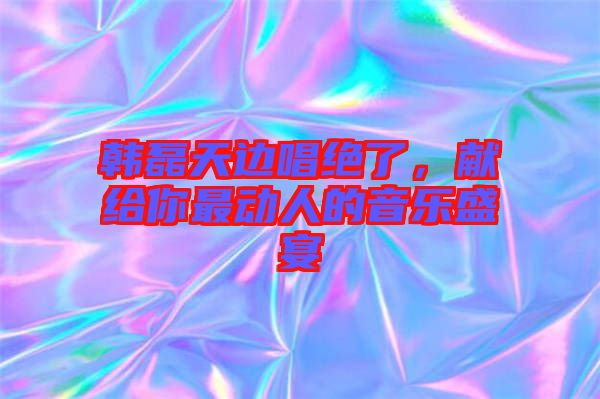 韓磊天邊唱絕了，獻給你最動人的音樂盛宴