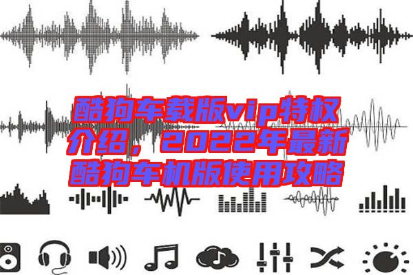 酷狗車(chē)載版vip特權(quán)介紹，2022年最新酷狗車(chē)機(jī)版使用攻略