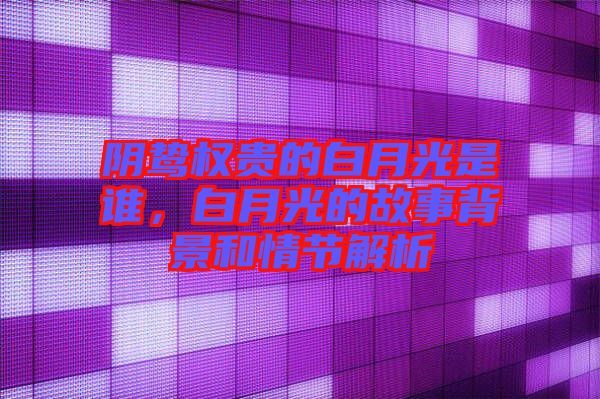 陰鷙權(quán)貴的白月光是誰，白月光的故事背景和情節(jié)解析