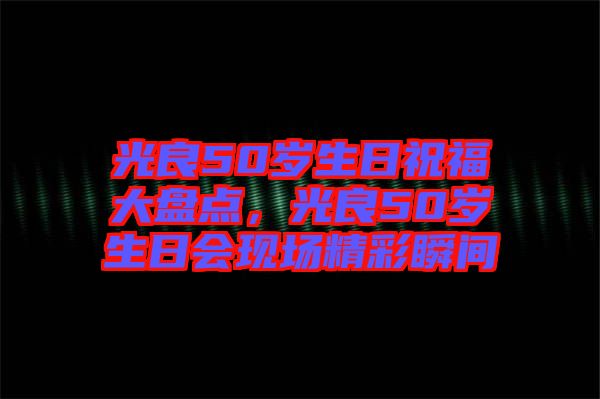光良50歲生日祝福大盤(pán)點(diǎn)，光良50歲生日會(huì)現(xiàn)場(chǎng)精彩瞬間