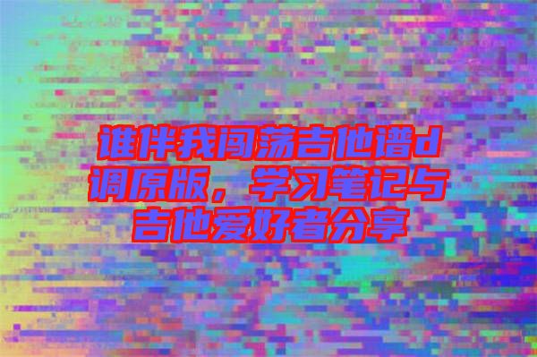 誰(shuí)伴我闖蕩吉他譜d調(diào)原版，學(xué)習(xí)筆記與吉他愛好者分享