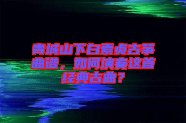 青城山下白素貞古箏曲譜，如何演奏這首經(jīng)典古曲？