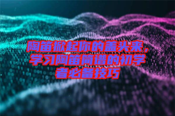 陶笛掀起你的蓋頭來，學(xué)習(xí)陶笛簡(jiǎn)譜的初學(xué)者必備技巧