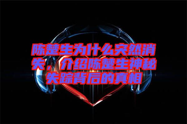 陳楚生為什么突然消失，介紹陳楚生神秘失蹤背后的真相