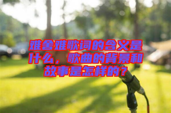 難舍難歌詞的含義是什么，歌曲的背景和故事是怎樣的？