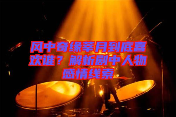 風(fēng)中奇緣莘月到底喜歡誰？解析劇中人物感情線索
