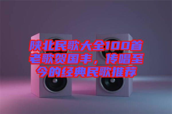 陜北民歌大全100首老歌賀國豐，傳唱至今的經(jīng)典民歌推薦