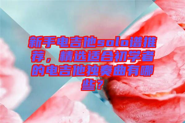 新手電吉他solo譜推薦，精選適合初學(xué)者的電吉他獨(dú)奏曲有哪些？