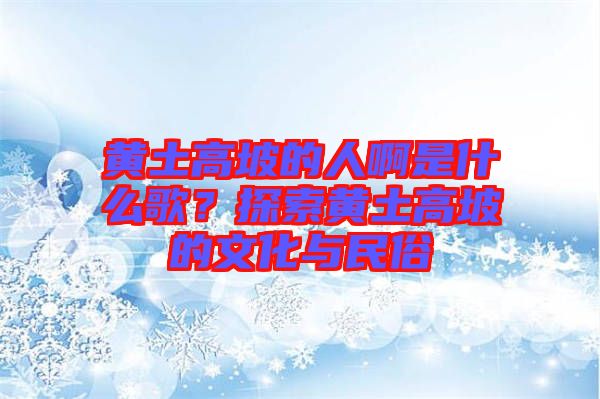黃土高坡的人啊是什么歌？探索黃土高坡的文化與民俗