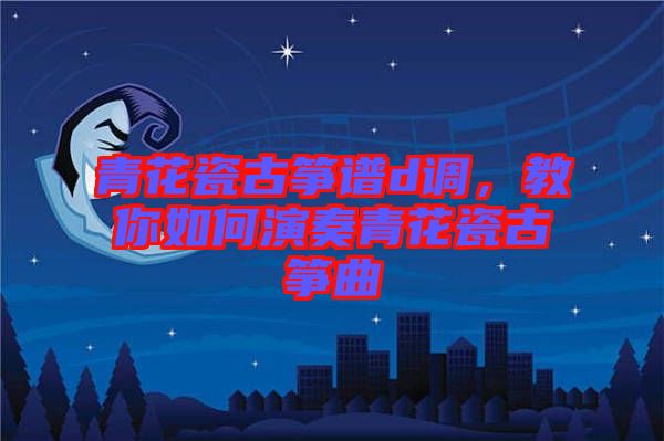 青花瓷古箏譜d調(diào)，教你如何演奏青花瓷古箏曲