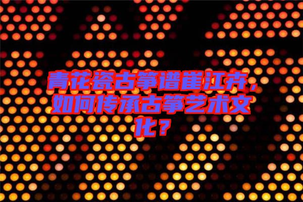 青花瓷古箏譜崔江卉，如何傳承古箏藝術(shù)文化？