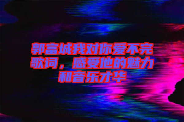 郭富城我對你愛不完歌詞，感受他的魅力和音樂才華