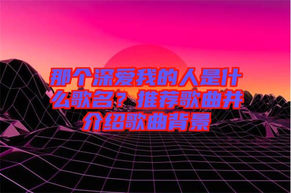 那個深愛我的人是什么歌名？推薦歌曲并介紹歌曲背景