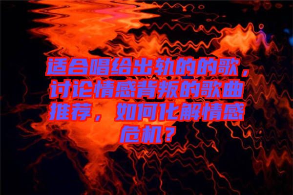 適合唱給出軌的的歌，討論情感背叛的歌曲推薦，如何化解情感危機(jī)？