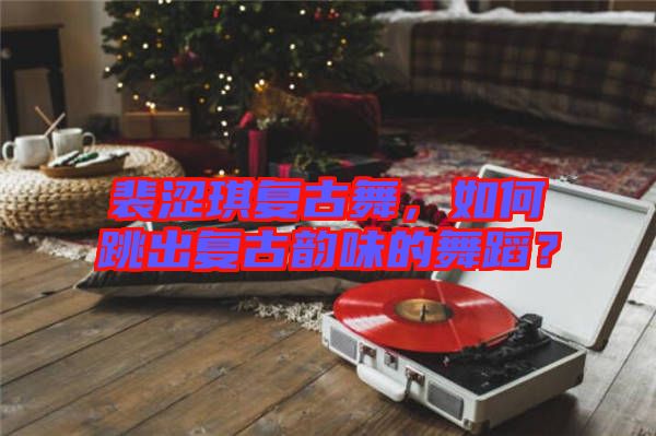 裴澀琪復(fù)古舞，如何跳出復(fù)古韻味的舞蹈？