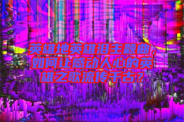 英雄地英雄淚主題曲，如何讓感動人心的英雄之歌流傳千古？