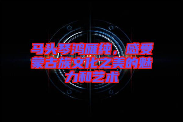 馬頭琴鴻雁純，感受蒙古族文化之美的魅力和藝術(shù)