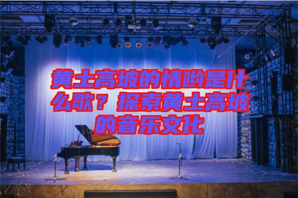 黃土高坡的情喲是什么歌？探索黃土高坡的音樂文化