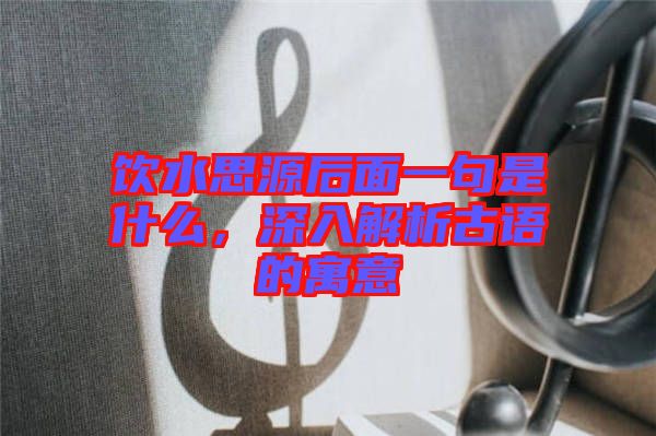 飲水思源后面一句是什么，深入解析古語的寓意