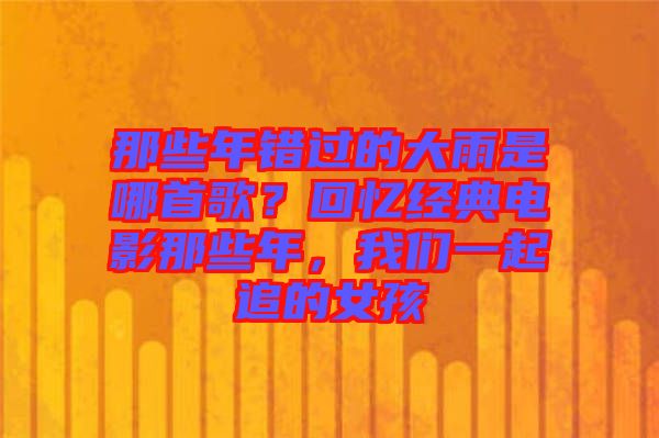 那些年錯(cuò)過(guò)的大雨是哪首歌？回憶經(jīng)典電影那些年，我們一起追的女孩