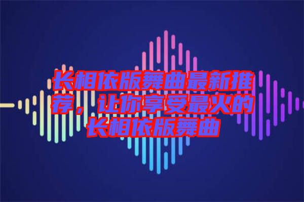 長相依版舞曲最新推薦，讓你享受最火的長相依版舞曲