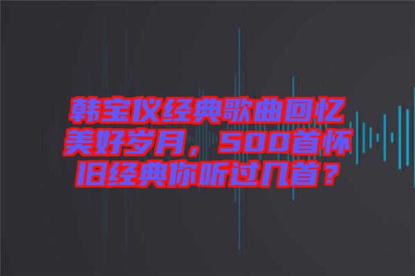 韓寶儀經(jīng)典歌曲回憶美好歲月，500首懷舊經(jīng)典你聽過幾首？