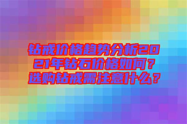 鉆戒價(jià)格趨勢分析2021年鉆石價(jià)格如何？選購鉆戒需注意什么？