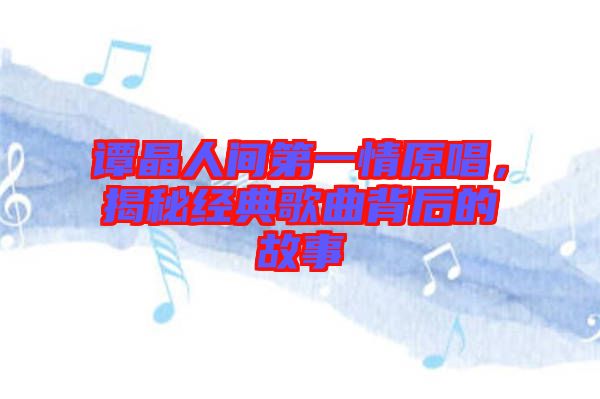 譚晶人間第一情原唱，揭秘經(jīng)典歌曲背后的故事