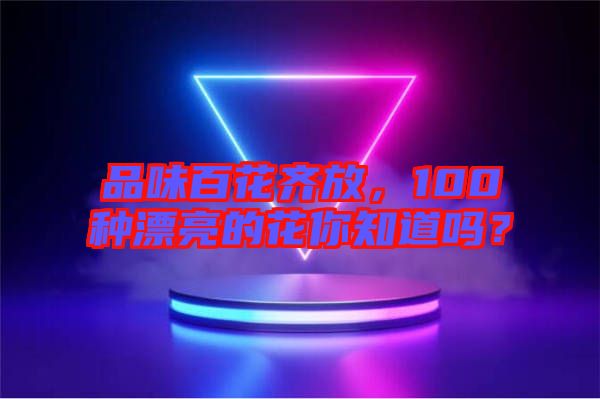 品味百花齊放，100種漂亮的花你知道嗎？
