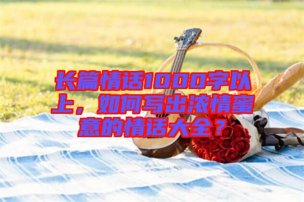長篇情話1000字以上，如何寫出濃情蜜意的情話大全？